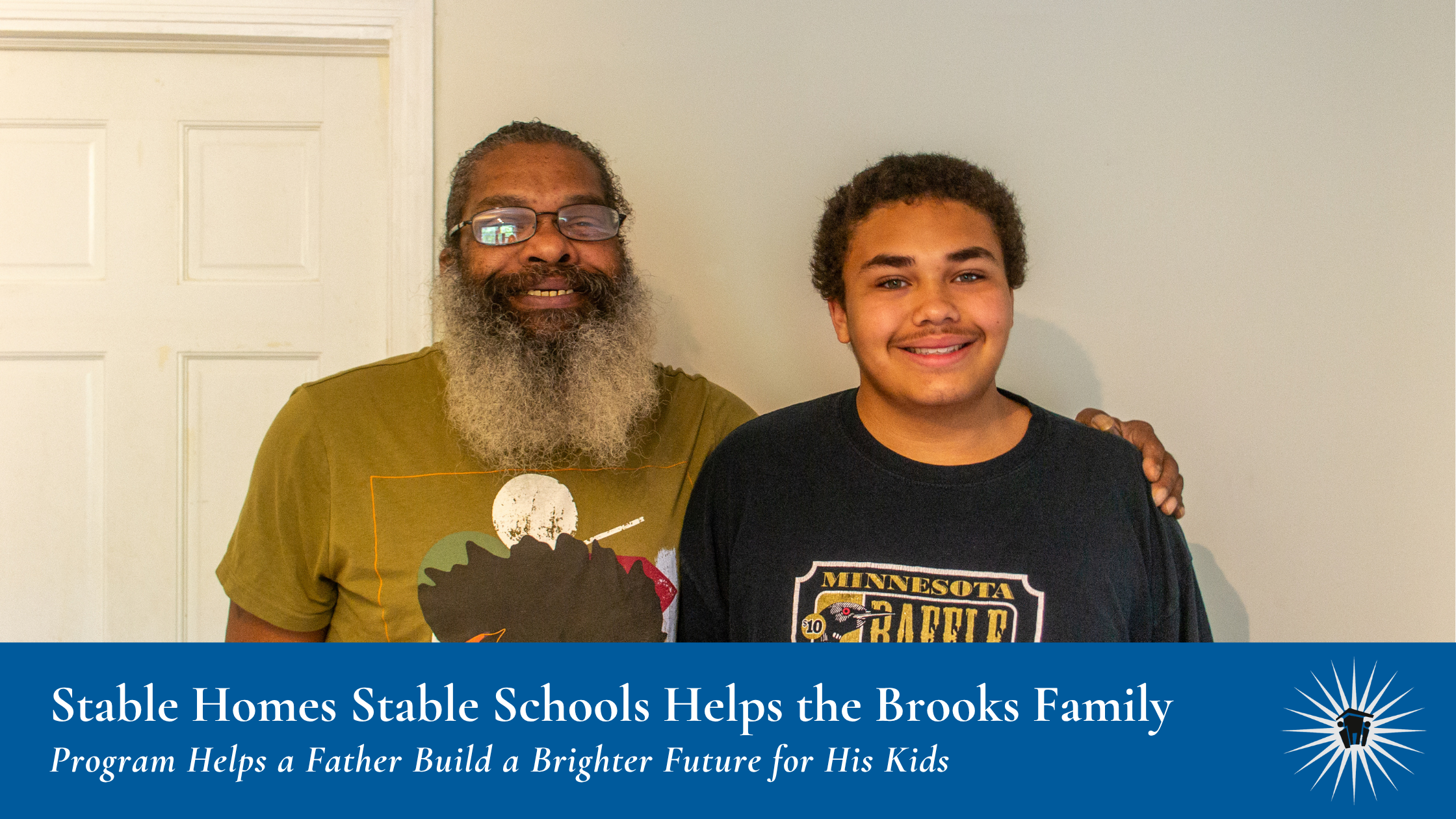 Stable Homes Stable Schools Impact – The Brooks Family A man and a teenage boy stand smiling side by side in front of a white door. Banner at bottom reads: "Stable Homes Stable Schools Helps the Brooks Family, Program Helps a Father Build a Brighter Future for His Kids."